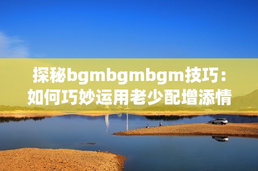 探秘bgmbgmbgm技巧：如何巧妙运用老少配增添情趣