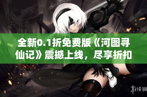 全新0.1折免费版《河图寻仙记》震撼上线，尽享折扣福利！