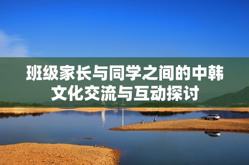 班级家长与同学之间的中韩文化交流与互动探讨