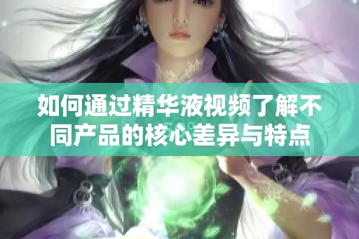 如何通过精华液视频了解不同产品的核心差异与特点