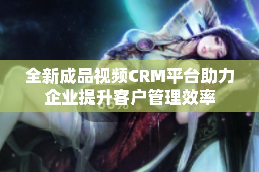 全新成品视频CRM平台助力企业提升客户管理效率