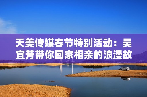 天美传媒春节特别活动：吴宜芳带你回家相亲的浪漫故事