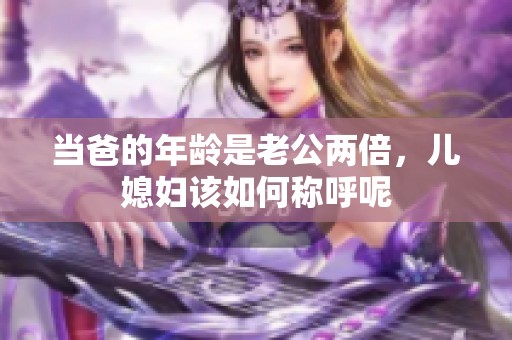 当爸的年龄是老公两倍，儿媳妇该如何称呼呢