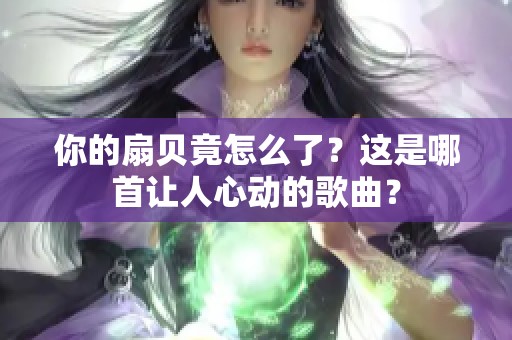 你的扇贝竟怎么了？这是哪首让人心动的歌曲？