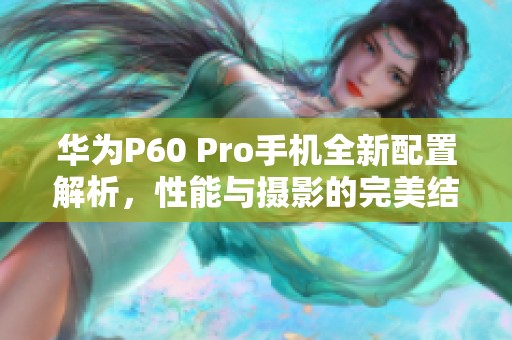 华为P60 Pro手机全新配置解析，性能与摄影的完美结合