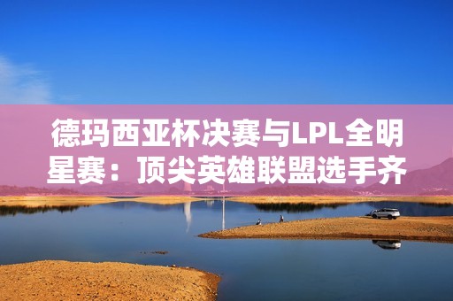 德玛西亚杯决赛与LPL全明星赛：顶尖英雄联盟选手齐聚一堂