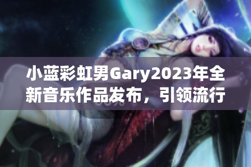 小蓝彩虹男Gary2023年全新音乐作品发布，引领流行新风潮