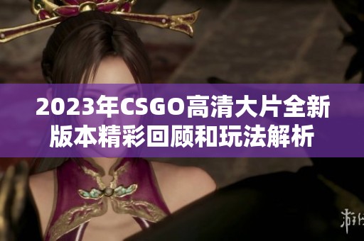 2023年CSGO高清大片全新版本精彩回顾和玩法解析