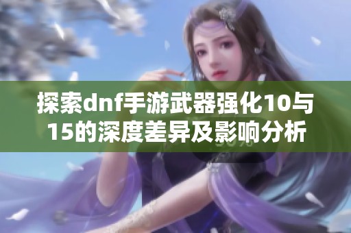 探索dnf手游武器强化10与15的深度差异及影响分析