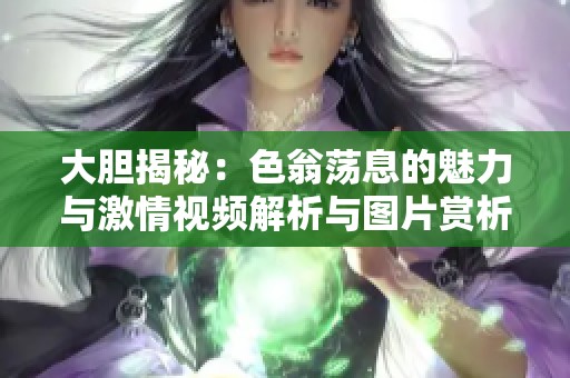 大胆揭秘：色翁荡息的魅力与激情视频解析与图片赏析