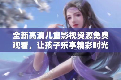 全新高清儿童影视资源免费观看，让孩子乐享精彩时光