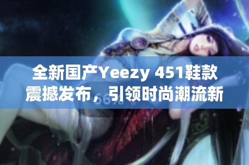 全新国产Yeezy 451鞋款震撼发布，引领时尚潮流新风尚