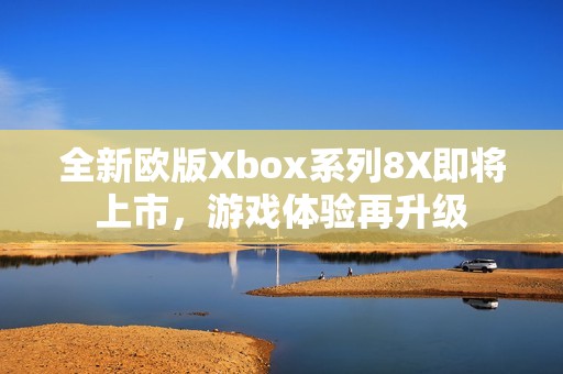 全新欧版Xbox系列8X即将上市，游戏体验再升级