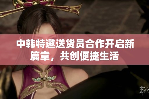 中韩特邀送货员合作开启新篇章，共创便捷生活