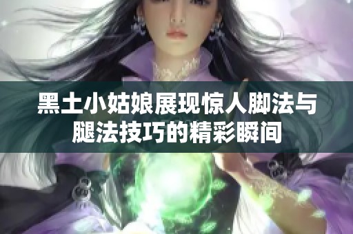 黑土小姑娘展现惊人脚法与腿法技巧的精彩瞬间