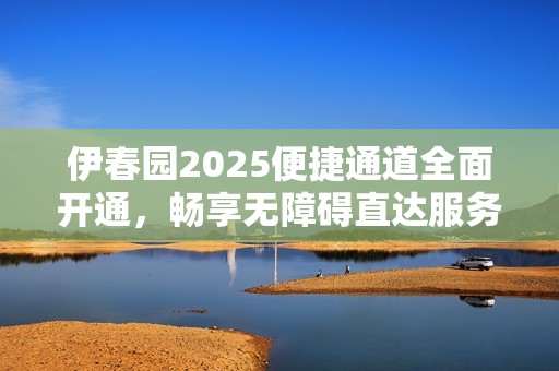 伊春园2025便捷通道全面开通，畅享无障碍直达服务