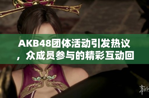 AKB48团体活动引发热议，众成员参与的精彩互动回顾