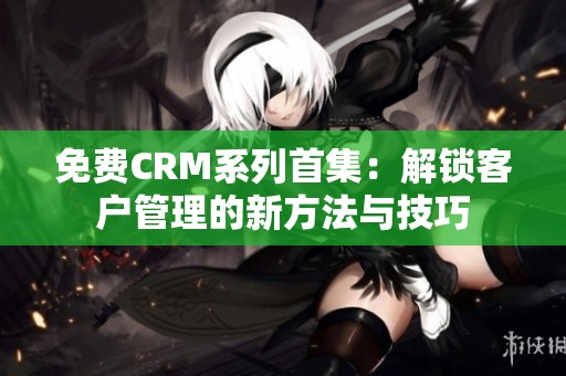 免费CRM系列首集：解锁客户管理的新方法与技巧