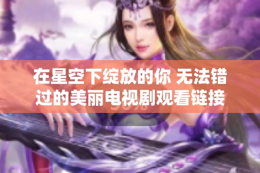 在星空下绽放的你 无法错过的美丽电视剧观看链接