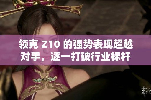 领克 Z10 的强势表现超越对手，逐一打破行业标杆