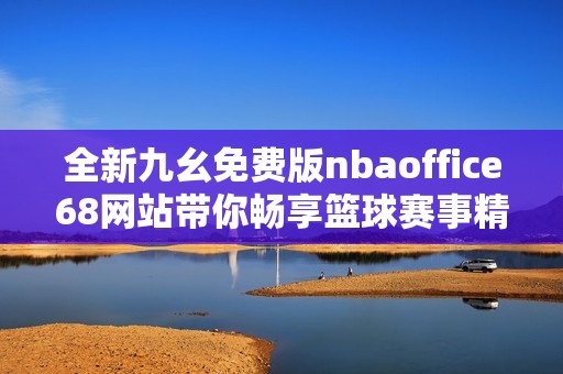 全新九幺免费版nbaoffice68网站带你畅享篮球赛事精彩内容