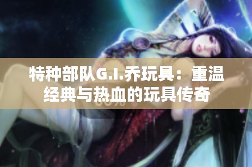 特种部队G.I.乔玩具：重温经典与热血的玩具传奇