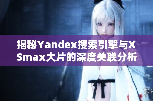 揭秘Yandex搜索引擎与XSmax大片的深度关联分析