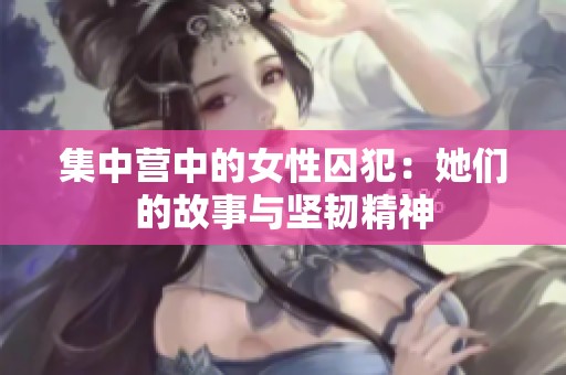 集中营中的女性囚犯：她们的故事与坚韧精神