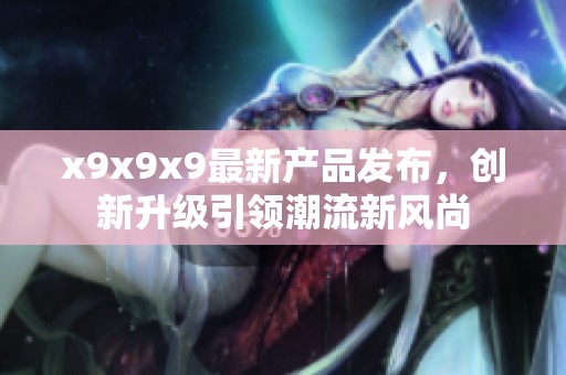 x9x9x9最新产品发布，创新升级引领潮流新风尚