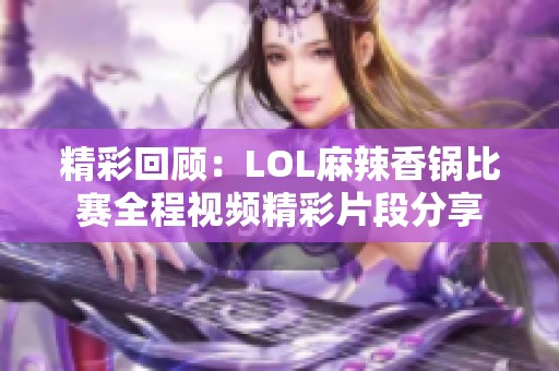 精彩回顾：LOL麻辣香锅比赛全程视频精彩片段分享