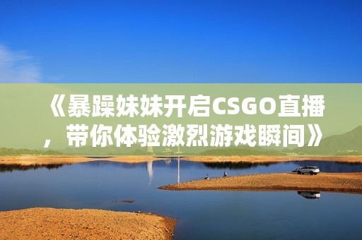 《暴躁妹妹开启CSGO直播，带你体验激烈游戏瞬间》