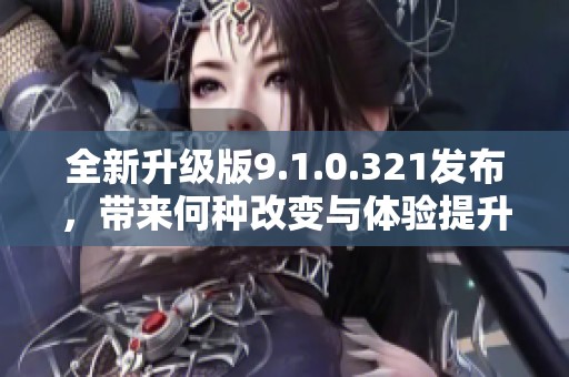 全新升级版9.1.0.321发布，带来何种改变与体验提升