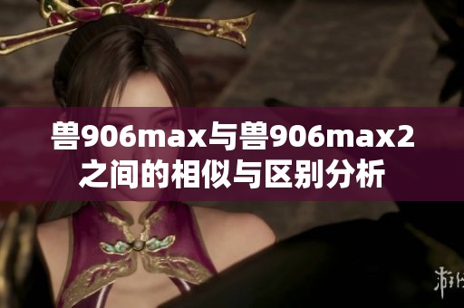 兽906max与兽906max2之间的相似与区别分析