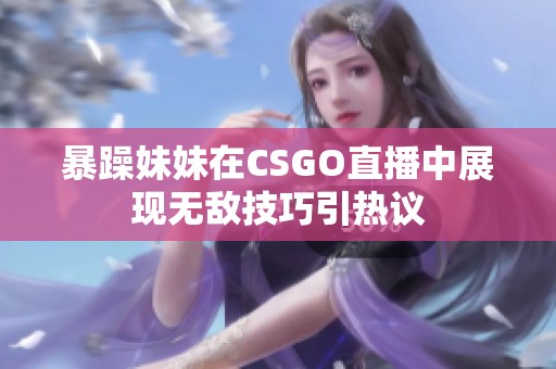 暴躁妹妹在CSGO直播中展现无敌技巧引热议