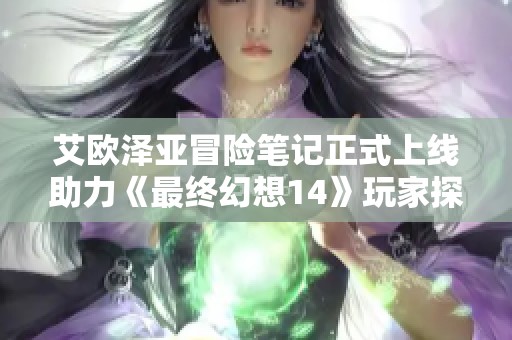 艾欧泽亚冒险笔记正式上线助力《最终幻想14》玩家探索新篇章