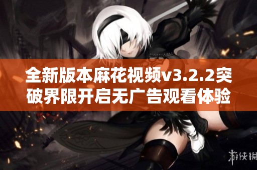 全新版本麻花视频v3.2.2突破界限开启无广告观看体验