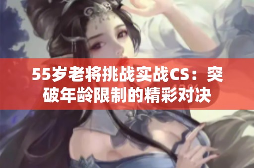 55岁老将挑战实战CS：突破年龄限制的精彩对决