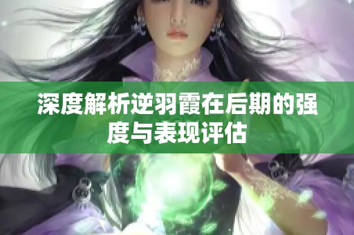 深度解析逆羽霞在后期的强度与表现评估