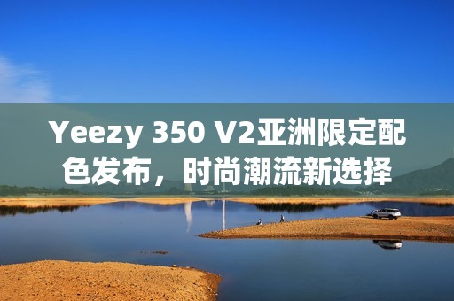 Yeezy 350 V2亚洲限定配色发布，时尚潮流新选择