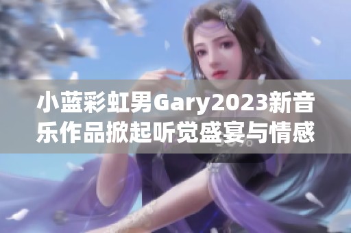 小蓝彩虹男Gary2023新音乐作品掀起听觉盛宴与情感共鸣