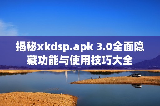 揭秘xkdsp.apk 3.0全面隐藏功能与使用技巧大全