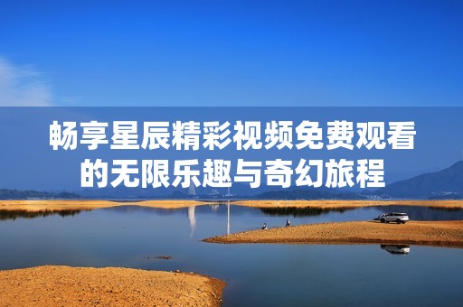 畅享星辰精彩视频免费观看的无限乐趣与奇幻旅程