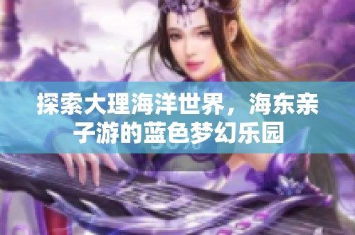 探索大理海洋世界，海东亲子游的蓝色梦幻乐园