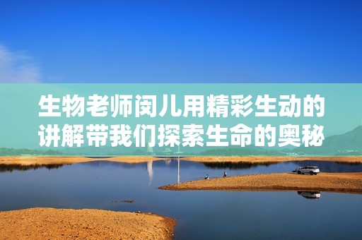 生物老师闵儿用精彩生动的讲解带我们探索生命的奥秘