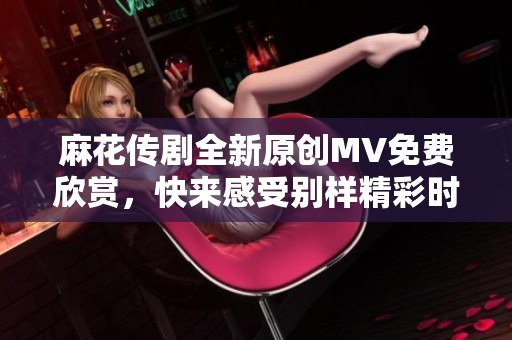 麻花传剧全新原创MV免费欣赏，快来感受别样精彩时刻！