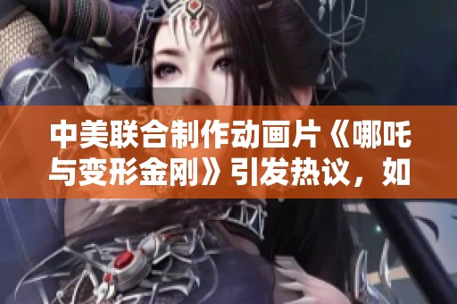 中美联合制作动画片《哪吒与变形金刚》引发热议，如何看待这次合作