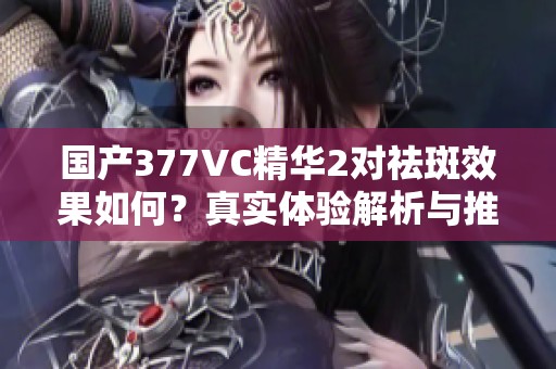 国产377VC精华2对祛斑效果如何？真实体验解析与推荐