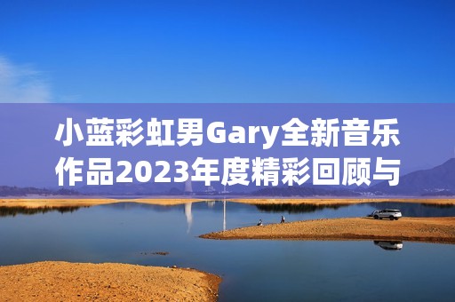 小蓝彩虹男Gary全新音乐作品2023年度精彩回顾与推荐