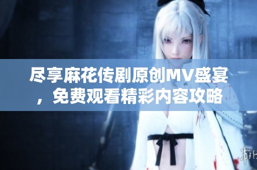 尽享麻花传剧原创MV盛宴，免费观看精彩内容攻略