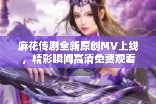 麻花传剧全新原创MV上线，精彩瞬间高清免费观看